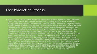 Post Production Process
• When it came to post production I hadn’t set out as much of a plan as I wish I had done.
Since I only had two days to shoot my plan was to simply shoot as much as possible
during those two days and then see what I had and take it from there. I began by sorting
all the footage into bins. Starting with the two separate days, and then the two different
cameras. Then I spent a few hours looking through all the footage and moving all the
footage that I liked to a new folder which I would then use to edit. From there I just
started colour grading without any specific aim or structure, just grabbing one clip
colour correcting and grading it and moving on the next clip. It was roughly at this point
when I started to run into trouble. I had a very good idea of the type of music that I
wanted to accompany the edit, I wanted upbeat dramatic strings with an orchestral
classic feel as well as lots of deep bass like chords to add dynamic range to the sounds.
However, after browsing for hours on dozens of different royalty free websites I simply
couldn’t find anything that I liked or would work. So, I did the only reasonable thing and
sulked, and in doing so went onto a paid subscription based music licensing service to
look for music there, and within minutes finding what was to me the perfect song. I
downloaded the preview and then cut a draft edit of the promotional video.
 