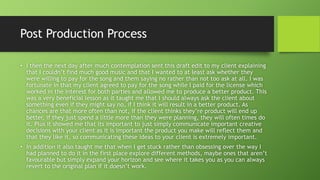 Post Production Process
• I then the next day after much contemplation sent this draft edit to my client explaining
that I couldn’t find much good music and that I wanted to at least ask whether they
were willing to pay for the song and them saying no rather than not too ask at all. I was
fortunate in that my client agreed to pay for the song while I paid for the license which
worked in the interest for both parties and allowed me to produce a better product. This
was a very beneficial lesson as it taught me that I should always ask the client about
something even if they might say no, if I think it will result in a better product. As
chances are that more often than not, if the client thinks they’re product will end up
better, if they just spend a little more than they were planning, they will often times do
it. Plus it showed me that its important to just simply communicate important creative
decisions with your client as it is important the product you make will reflect them and
that they like it, so communicating these ideas to your client is extremely important.
• In addition it also taught me that when I get stuck rather than obsessing over the way I
had planned to do it in the first place explore different methods, maybe ones that aren’t
favourable but simply expand your horizon and see where it takes you as you can always
revert to the original plan if it doesn’t work.
 