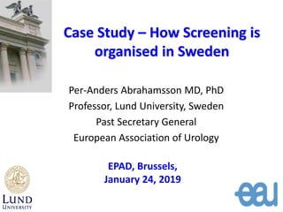 Case Study – How Screening is
organised in Sweden
Per-Anders Abrahamsson MD, PhD
Professor, Lund University, Sweden
Past Secretary General
European Association of Urology
EPAD, Brussels,
January 24, 2019
 