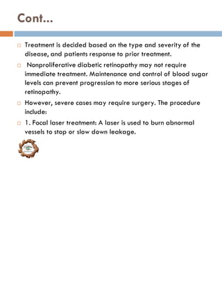 Cont...
 Treatment is decided based on the type and severity of the
disease, and patients response to prior treatment.
 Nonproliferative diabetic retinopathy may not require
immediate treatment. Maintenance and control of blood sugar
levels can prevent progression to more serious stages of
retinopathy.
 However, severe cases may require surgery. The procedure
include:
 1. Focal laser treatment: A laser is used to burn abnormal
vessels to stop or slow down leakage.
 