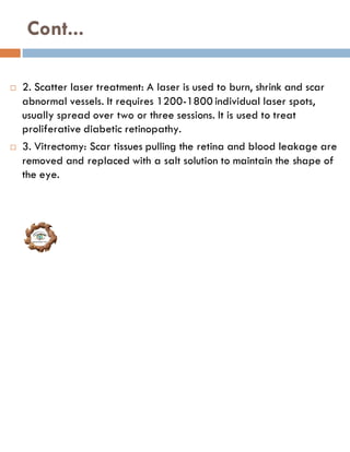Cont...
 2. Scatter laser treatment: A laser is used to burn, shrink and scar
abnormal vessels. It requires 1200-1800 individual laser spots,
usually spread over two or three sessions. It is used to treat
proliferative diabetic retinopathy.
 3. Vitrectomy: Scar tissues pulling the retina and blood leakage are
removed and replaced with a salt solution to maintain the shape of
the eye.
 