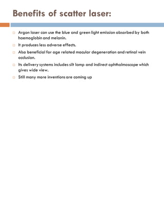 Benefits of scatter laser:
 Argon laser can use the blue and green light emission absorbed by both
haemoglobin and melanin.
 It produces less adverse effects.
 Also beneficial for age related macular degeneration and retinal vein
occlusion.
 Its delivery systems includes silt lamp and indirect ophthalmoscope which
gives wide view.
 Still many more inventionsare coming up
 