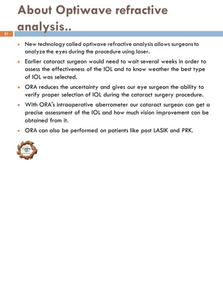 About Optiwave refractive
analysis..
l New technology called optiwave refractive analysis allows surgeonsto
analyze the eyes during the procedure using laser.
l Earlier cataract surgeon would need to wait several weeks in order to
assess the effectiveness of the IOL and to know weather the best type
of IOL was selected.
l ORA reduces the uncertainty and gives our eye surgeon the ability to
verify proper selection of IOL during the cataract surgery procedure.
l With ORA's intraoperative aberrometer our cataract surgeon can get a
precise assessment of the IOL and how much vision improvement can be
obtained from it.
l ORA can also be performed on patients like post LASIK and PRK.
21
 