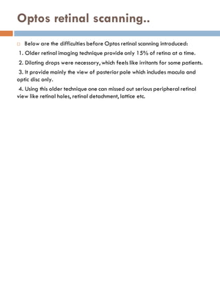 Optos retinal scanning..
 Below are the difficulties before Optos retinal scanning introduced:
1. Older retinal imaging technique provide only 15% of retina at a time.
2. Dilating drops were necessary, which feels like irritants for some patients.
3. It provide mainly the view of posteriorpole which includes macula and
optic disc only.
4. Using this older technique one can missed out serious peripheral retinal
view like retinal holes, retinal detachment, lattice etc.
 