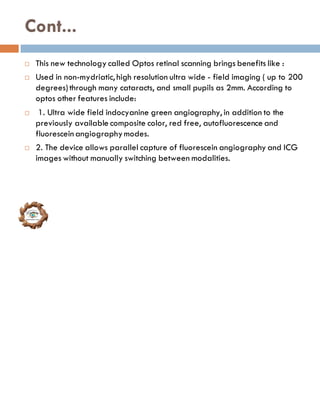 Cont...
 This new technology called Optos retinal scanning brings benefits like :
 Used in non-mydriatic, high resolution ultra wide - field imaging ( up to 200
degrees)through many cataracts, and small pupils as 2mm. According to
optos other features include:
 1. Ultra wide field indocyanine green angiography, in addition to the
previously available composite color, red free, autofluorescence and
fluorescein angiographymodes.
 2. The device allows parallel capture of fluorescein angiography and ICG
images without manually switching between modalities.
 