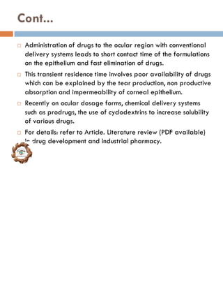 Cont...
 Administration of drugs to the ocular region with conventional
delivery systems leads to short contact time of the formulations
on the epithelium and fast elimination of drugs.
 This transient residence time involves poor availability of drugs
which can be explained by the tear production, non productive
absorption and impermeability of corneal epithelium.
 Recently on ocular dosage forms, chemical delivery systems
such as prodrugs, the use of cyclodextrins to increase solubility
of various drugs.
 For details: refer to Article. Literature review (PDF available)
in drug development and industrial pharmacy.
 