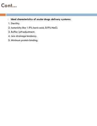 Cont...
 Ideal characteristics of ocular drugs delivery systems:
1. Sterility.
2. Isotonicity like 1.9% boric acid, 0.9% NaCl.
3. Buffer/pHadjustment.
4. Less drainage tendency.
5. Minimum protein binding.
 
