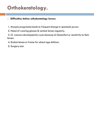 Orthokeratology.
 Difficulties before orthokeratology lenses:
1. Myopia progression leads to frequent change in spectacle power.
2. Need of wearing glasses & contact lenses regularly.
3. CL wearers developed dry eyes because of discomfort or sensitivity to their
lenses.
4. Broken lenses or frame for school age children.
5. Surgery cost.
 