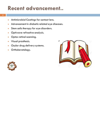 Recent advancement..
l Antimicrobial Coatings for contact lens.
l Advancement in diabetic related eye diseases.
l Stem cells therapy for eye disorders.
l Optiwave refractive analysis.
l Optos retinal scanning.
l Visual prosthesis.
l Ocular drug delivery systems.
l Orthokeratology.
4
 