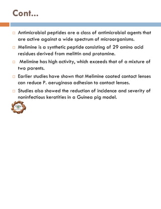 Cont...
 Antimicrobial peptides are a class of antimicrobial agents that
are active against a wide spectrum of microorganisms.
 Melimine is a synthetic peptide consisting of 29 amino acid
residues derived from melittin and protamine.
 Melimine has high activity, which exceeds that of a mixture of
two parents.
 Earlier studies have shown that Melimine coated contact lenses
can reduce P. aeruginosa adhesion to contact lenses.
 Studies also showed the reduction of incidence and severity of
noninfectious keratities in a Guinea pig model.
 
