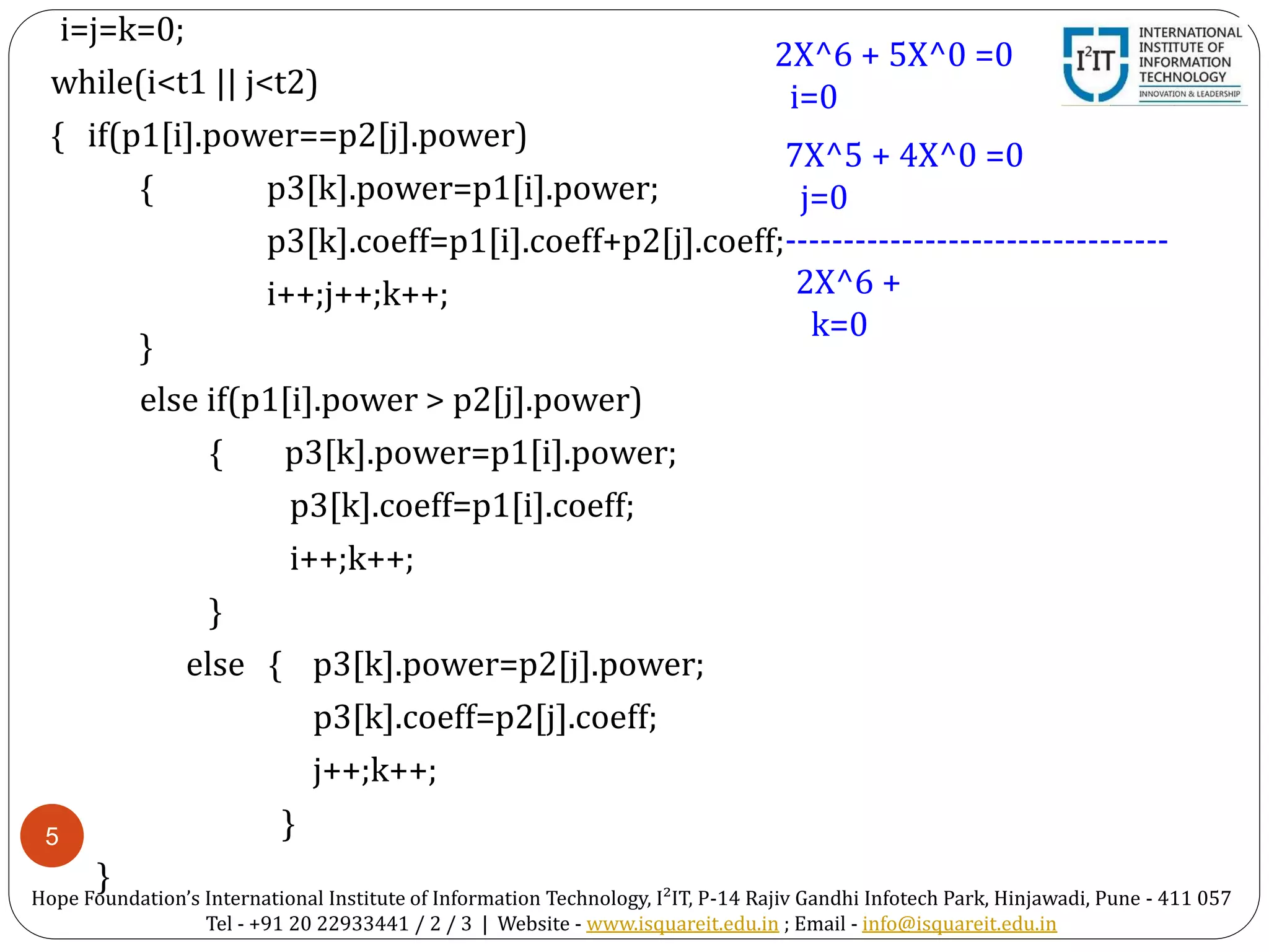 5
i=j=k=0;
while(i<t1 || j<t2)
{ if(p1[i].power==p2[j].power)
{ p3[k].power=p1[i].power;
p3[k].coeff=p1[i].coeff+p2[j].coeff;
i++;j++;k++;
}
else if(p1[i].power > p2[j].power)
{ p3[k].power=p1[i].power;
p3[k].coeff=p1[i].coeff;
i++;k++;
}
else { p3[k].power=p2[j].power;
p3[k].coeff=p2[j].coeff;
j++;k++;
}
}
2X^6 + 5X^0 =0
i=0
7X^5 + 4X^0 =0
j=0
---------------------------------
2X^6 +
k=0
Hope Foundation’s International Institute of Information Technology, I²IT, P-14 Rajiv Gandhi Infotech Park, Hinjawadi, Pune - 411 057
Tel - +91 20 22933441 / 2 / 3 | Website - www.isquareit.edu.in ; Email - info@isquareit.edu.in
 