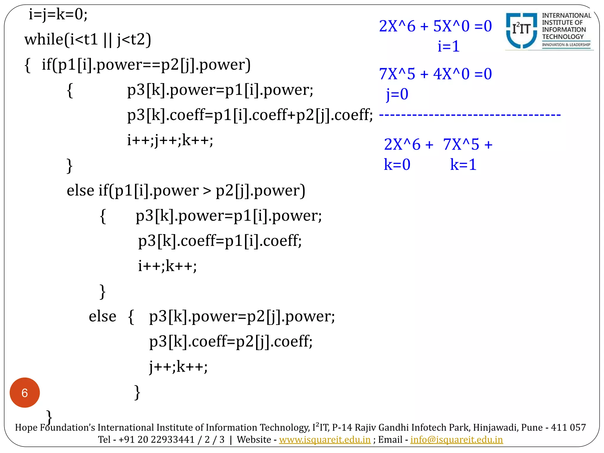 6
i=j=k=0;
while(i<t1 || j<t2)
{ if(p1[i].power==p2[j].power)
{ p3[k].power=p1[i].power;
p3[k].coeff=p1[i].coeff+p2[j].coeff;
i++;j++;k++;
}
else if(p1[i].power > p2[j].power)
{ p3[k].power=p1[i].power;
p3[k].coeff=p1[i].coeff;
i++;k++;
}
else { p3[k].power=p2[j].power;
p3[k].coeff=p2[j].coeff;
j++;k++;
}
}
2X^6 + 5X^0 =0
i=1
7X^5 + 4X^0 =0
j=0
---------------------------------
2X^6 +
k=0
7X^5 +
k=1
Hope Foundation’s International Institute of Information Technology, I²IT, P-14 Rajiv Gandhi Infotech Park, Hinjawadi, Pune - 411 057
Tel - +91 20 22933441 / 2 / 3 | Website - www.isquareit.edu.in ; Email - info@isquareit.edu.in
 