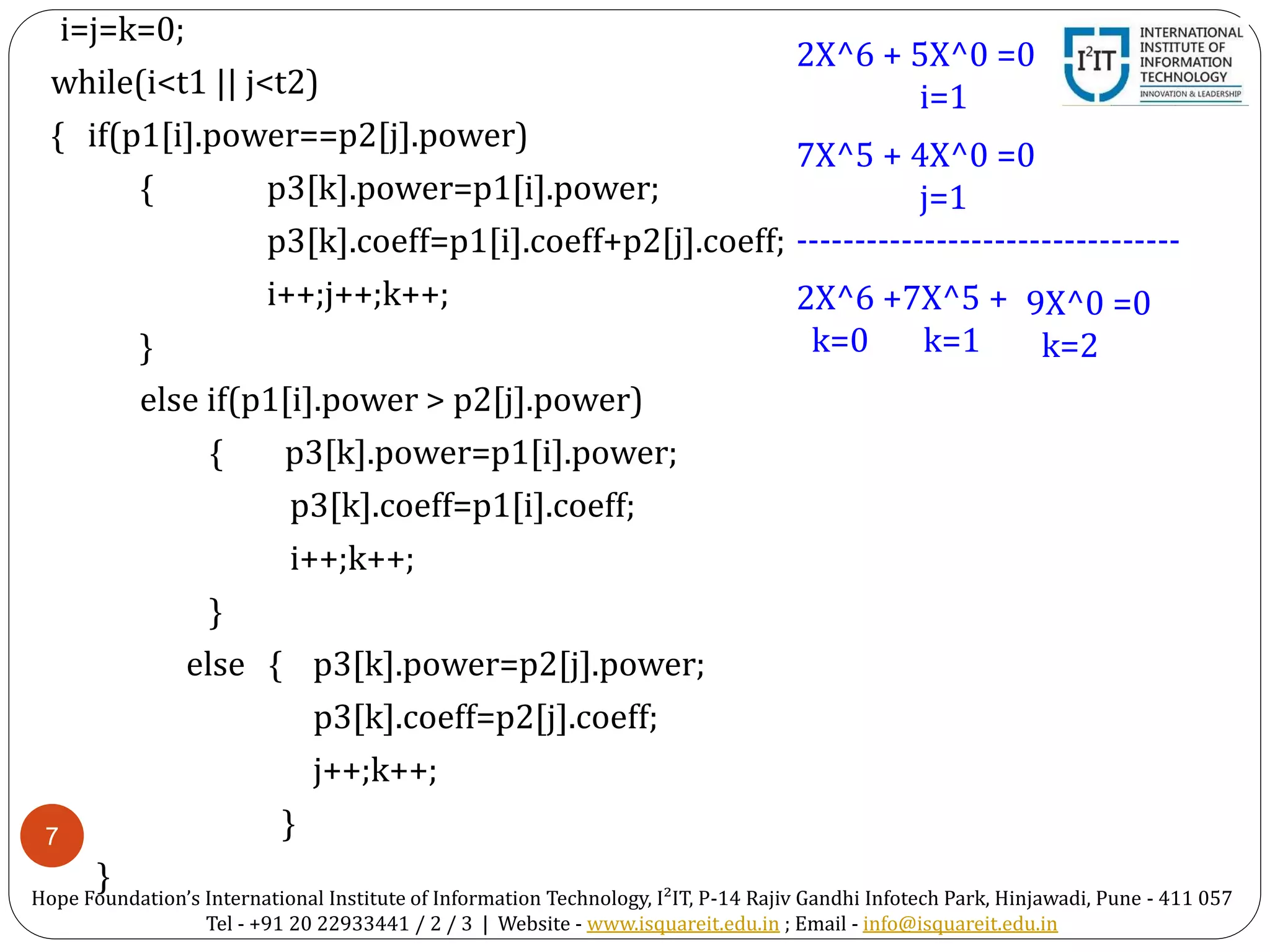 7
i=j=k=0;
while(i<t1 || j<t2)
{ if(p1[i].power==p2[j].power)
{ p3[k].power=p1[i].power;
p3[k].coeff=p1[i].coeff+p2[j].coeff;
i++;j++;k++;
}
else if(p1[i].power > p2[j].power)
{ p3[k].power=p1[i].power;
p3[k].coeff=p1[i].coeff;
i++;k++;
}
else { p3[k].power=p2[j].power;
p3[k].coeff=p2[j].coeff;
j++;k++;
}
}
2X^6 + 5X^0 =0
i=1
7X^5 + 4X^0 =0
j=1
---------------------------------
2X^6 +7X^5 +
k=0 k=1
9X^0 =0
k=2
Hope Foundation’s International Institute of Information Technology, I²IT, P-14 Rajiv Gandhi Infotech Park, Hinjawadi, Pune - 411 057
Tel - +91 20 22933441 / 2 / 3 | Website - www.isquareit.edu.in ; Email - info@isquareit.edu.in
 