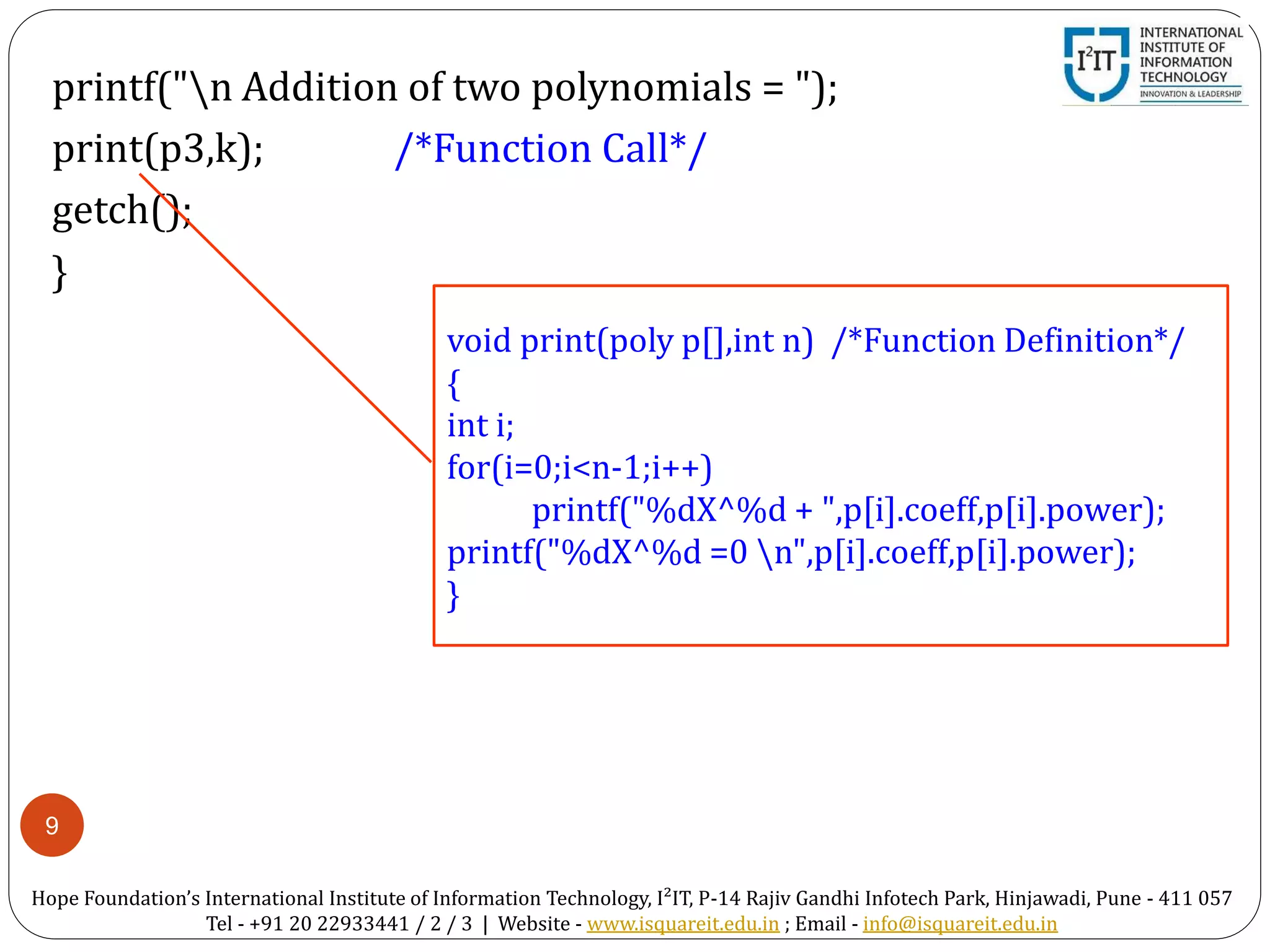 9
printf("n Addition of two polynomials = ");
print(p3,k); /*Function Call*/
getch();
}
void print(poly p[],int n) /*Function Definition*/
{
int i;
for(i=0;i<n-1;i++)
printf("%dX^%d + ",p[i].coeff,p[i].power);
printf("%dX^%d =0 n",p[i].coeff,p[i].power);
}
Hope Foundation’s International Institute of Information Technology, I²IT, P-14 Rajiv Gandhi Infotech Park, Hinjawadi, Pune - 411 057
Tel - +91 20 22933441 / 2 / 3 | Website - www.isquareit.edu.in ; Email - info@isquareit.edu.in
 