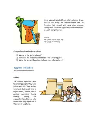 Egypt was not isolated from other cultures. It was
easy to sail along the Mediterranean Sea, so
Egyptians had contact with many other peoples.
The squared sail made it possible to sail from north
to south along the river.
Sources
http://www.ancient-egypt.org/
http://egypt.mrdonn.org/
Comprehension check questions
1) Where in the world is Egypt?
2) Why was the Nile considered to be “The Life of Egypt”?
3) Were the ancient Egyptians isolated from other cultures?
Egyptian civilization
Text adapted by Esmeralda Ferti
Society
The ancient Egyptians were
fascinating people; they were
in love with life. They worked
very hard, but saved time to
enjoy family, friends, music,
parties, swimming, fishing,
hunting, sailing, and
especially their children, all of
which were very important to
the ancient Egyptians.
 