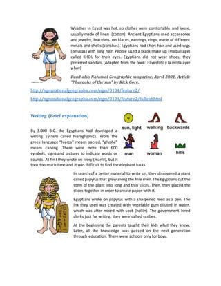 Weather in Egypt was hot, so clothes were comfortable and loose,
usually made of linen (cotton). Ancient Egyptians used accessories
and jewelry, bracelets, necklaces, ear rings, rings, made of different
metals and shells (conchas). Egyptians had short hair and used wigs
(pelucas) with long hair. People used a black make up (maquillage)
called KHOL for their eyes. Egyptians did not wear shoes, they
preferred sandals.(Adapted from the book: El vestido y la moda ayer
y hoy)
Read also National Geographic magazine, April 2001, Article
"Pharaohs of the sun" by Rick Gore.
http://ngm.nationalgeographic.com/ngm/0104/feature2/
http://ngm.nationalgeographic.com/ngm/0104/feature2/fulltext.html
Writing (Brief explanation)
By 3.000 B.C. the Egyptians had developed a
writing system called hieroglyphics. From the
greek language “hieros” means sacred, “glyphe”
means carving. There were more than 600
symbols, signs and pictures to indicate words or
sounds. At first they wrote on ivory (marfil), but it
took too much time and it was difficult to find the elephant tusks.
In search of a better material to write on, they discovered a plant
called papyrus that grew along the Nile river. The Egyptians cut the
stem of the plant into long and thin slices. Then, they placed the
slices together in order to create paper with it.
Egyptians wrote on papyrus with a sharpened reed as a pen. The
ink they used was created with vegetable gum diluted in water,
which was after mixed with soot (hollín). The government hired
clerks just for writing, they were called scribes.
At the beginning the parents taught their kids what they knew.
Later, all the knowledge was passed on the next generation
through education. There were schools only for boys.
 