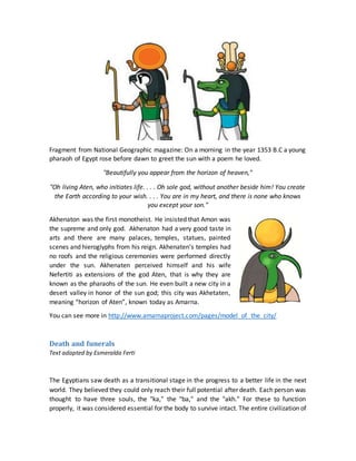 Fragment from National Geographic magazine: On a morning in the year 1353 B.C a young
pharaoh of Egypt rose before dawn to greet the sun with a poem he loved.
"Beautifully you appear from the horizon of heaven,"
"Oh living Aten, who initiates life. . . . Oh sole god, without another beside him! You create
the Earth according to your wish. . . . You are in my heart, and there is none who knows
you except your son."
Akhenaton was the first monotheist. He insisted that Amon was
the supreme and only god. Akhenaton had a very good taste in
arts and there are many palaces, temples, statues, painted
scenes and hieroglyphs from his reign. Akhenaten’s temples had
no roofs and the religious ceremonies were performed directly
under the sun. Akhenaten perceived himself and his wife
Nefertiti as extensions of the god Aten, that is why they are
known as the pharaohs of the sun. He even built a new city in a
desert valley in honor of the sun god; this city was Akhetaten,
meaning “horizon of Aten”, known today as Amarna.
You can see more in http://www.amarnaproject.com/pages/model_of_the_city/
Death and funerals
Text adapted by Esmeralda Ferti
The Egyptians saw death as a transitional stage in the progress to a better life in the next
world. They believed they could only reach their full potential after death. Each person was
thought to have three souls, the "ka," the "ba," and the "akh." For these to function
properly, it was considered essential for the body to survive intact. The entire civilization of
 