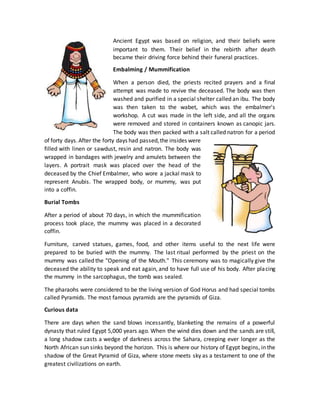 Ancient Egypt was based on religion, and their beliefs were
important to them. Their belief in the rebirth after death
became their driving force behind their funeral practices.
Embalming / Mummification
When a person died, the priests recited prayers and a final
attempt was made to revive the deceased. The body was then
washed and purified in a special shelter called an ibu. The body
was then taken to the wabet, which was the embalmer's
workshop. A cut was made in the left side, and all the organs
were removed and stored in containers known as canopic jars.
The body was then packed with a salt called natron for a period
of forty days.After the forty days had passed,the insides were
filled with linen or sawdust, resin and natron. The body was
wrapped in bandages with jewelry and amulets between the
layers. A portrait mask was placed over the head of the
deceased by the Chief Embalmer, who wore a jackal mask to
represent Anubis. The wrapped body, or mummy, was put
into a coffin.
Burial Tombs
After a period of about 70 days, in which the mummification
process took place, the mummy was placed in a decorated
coffin.
Furniture, carved statues, games, food, and other items useful to the next life were
prepared to be buried with the mummy. The last ritual performed by the priest on the
mummy was called the "Opening of the Mouth." This ceremony was to magically give the
deceased the ability to speak and eat again, and to have full use of his body. After placing
the mummy in the sarcophagus, the tomb was sealed.
The pharaohs were considered to be the living version of God Horus and had special tombs
called Pyramids. The most famous pyramids are the pyramids of Giza.
Curious data
There are days when the sand blows incessantly, blanketing the remains of a powerful
dynasty that ruled Egypt 5,000 years ago. When the wind dies down and the sands are still,
a long shadow casts a wedge of darkness across the Sahara, creeping ever longer as the
North African sun sinks beyond the horizon. This is where our history of Egypt begins, in the
shadow of the Great Pyramid of Giza, where stone meets sky as a testament to one of the
greatest civilizations on earth.
 