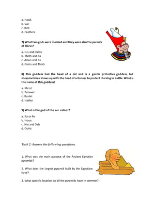 a. Hawk
b. Sun
c. Bird
d. Feathers
7) What two gods were married and they were also the parents
of Horus?
a. Isis and Osiris
b. Thoth and Ra
c. Amun and Ra
d. Osiris and Thoth
8) This goddess had the head of a cat and is a gentle protective goddess, but
shesometimes shows up with the head of a lioness to protect the king in battle. What is
the name of this goddess?
a. Ma'at
b. Tatawet
c. Bastet
d. Hathor
9) What is the god of the sun called!?
a. Ra or Re
b. Horus
c. Nut and Geb
d. Osiris
Task 2: Answer the following questions.
1. What was the main purpose of the Ancient Egyptian
pyramids?
2. What does the largest pyramid built by the Egyptians
have?
3. What specific location do all the pyramids have in common?
 