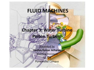 FLUID MACHINES
Chapter 3: Water Turbine
Pelton Turbine
Presented by
Keshav Kumar Acharya
Teaching Assistant
TU, IOE
Purwanchal Campus
 