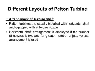 Different Layouts of Pelton Turbine
3. Arrangement of Turbine Shaft
• Pelton turbines are usually installed with horizontal shaft
and equipped with only one nozzle
• Horizontal shaft arrangement is employed if the number
of nozzles is two and for greater number of jets, vertical
arrangement is used
 