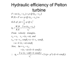 Hydraulic efficiency of Pelton
turbine
 
)cos1()(2
)cos1)((2
)cos1()(
,
cos)(
coscos
),(,
,
)(2
.
.
2
1
..
)(..
)(
2
2
2
1
21
21
21
21
21222
1111
2
1
21
2
1
21
2121























k
v
kuvu
kuv
vvuNow
uvku
vkuvuv
anduvvvv
trianglesvelocityFrom
v
vvu
EK
DW
vQjetofEK
uvvQuFDW
vvQvvmF
h
uu
rru
ru
uu
h
uu
uuuu
 