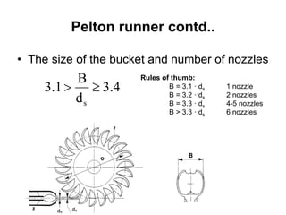 Pelton runner contd..
• The size of the bucket and number of nozzles
4.3
d
B
1.3
s

Rules of thumb:
B = 3.1 · ds 1 nozzle
B = 3.2 · ds 2 nozzles
B = 3.3 · ds 4-5 nozzles
B > 3.3 · ds 6 nozzles
 