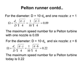 Pelton runner contd..
For the diameter: D = 10·ds and one nozzle: z = 1
09.0
4
1
10
1
4





 z
D
ds
The maximum speed number for a Pelton turbine
with one nozzle is 0.09
For the diameter: D = 10·ds and six nozzle: z = 6
22.0
4
6
10
1
4





 z
D
ds
The maximum speed number for a Pelton turbine
today is 0.22
 