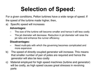 Selection of Speed:
For a given conditions, Pelton turbines have a wide range of speed. If
the speed of the turbine made higher, then,
a) Specific speed will increases
Advantages:
– The size of the turbine will become smaller and hence it will less costly
– The jet diameter will decrease. Reduction in jet diameter will raise the
jet ratio and enhance the runner efficiency
Disadvantages:
– Need multi-jets with which the governing becomes complicated and
more expensive
b) The speed of directly coupled generator will increase. This means
that smaller number of pair of poles are required and hence the
generator will also be less costly
c) Material employed for high speed machines (turbine and generator)
will be costly, as high speed causes great stresses in revolving
parts
 