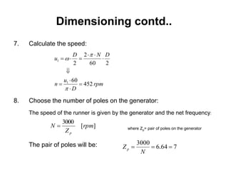 Dimensioning contd..
7. Calculate the speed:
8. Choose the number of poles on the generator:
The speed of the runner is given by the generator and the net frequency:
where Zp= pair of poles on the generator
The pair of poles will be:
rpm
D
u
n
DND
u
452
60
260
2
2
1
1











][
3000
rpm
Z
N
p

764.6
3000

N
Zp
 