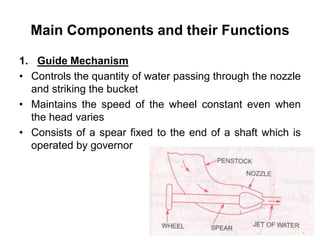 Main Components and their Functions
1. Guide Mechanism
• Controls the quantity of water passing through the nozzle
and striking the bucket
• Maintains the speed of the wheel constant even when
the head varies
• Consists of a spear fixed to the end of a shaft which is
operated by governor
 