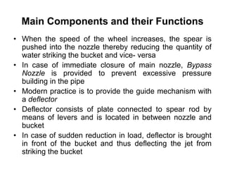 Main Components and their Functions
• When the speed of the wheel increases, the spear is
pushed into the nozzle thereby reducing the quantity of
water striking the bucket and vice- versa
• In case of immediate closure of main nozzle, Bypass
Nozzle is provided to prevent excessive pressure
building in the pipe
• Modern practice is to provide the guide mechanism with
a deflector
• Deflector consists of plate connected to spear rod by
means of levers and is located in between nozzle and
bucket
• In case of sudden reduction in load, deflector is brought
in front of the bucket and thus deflecting the jet from
striking the bucket
 