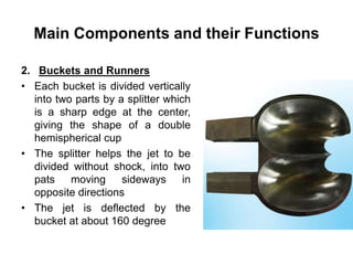 Main Components and their Functions
2. Buckets and Runners
• Each bucket is divided vertically
into two parts by a splitter which
is a sharp edge at the center,
giving the shape of a double
hemispherical cup
• The splitter helps the jet to be
divided without shock, into two
pats moving sideways in
opposite directions
• The jet is deflected by the
bucket at about 160 degree
 