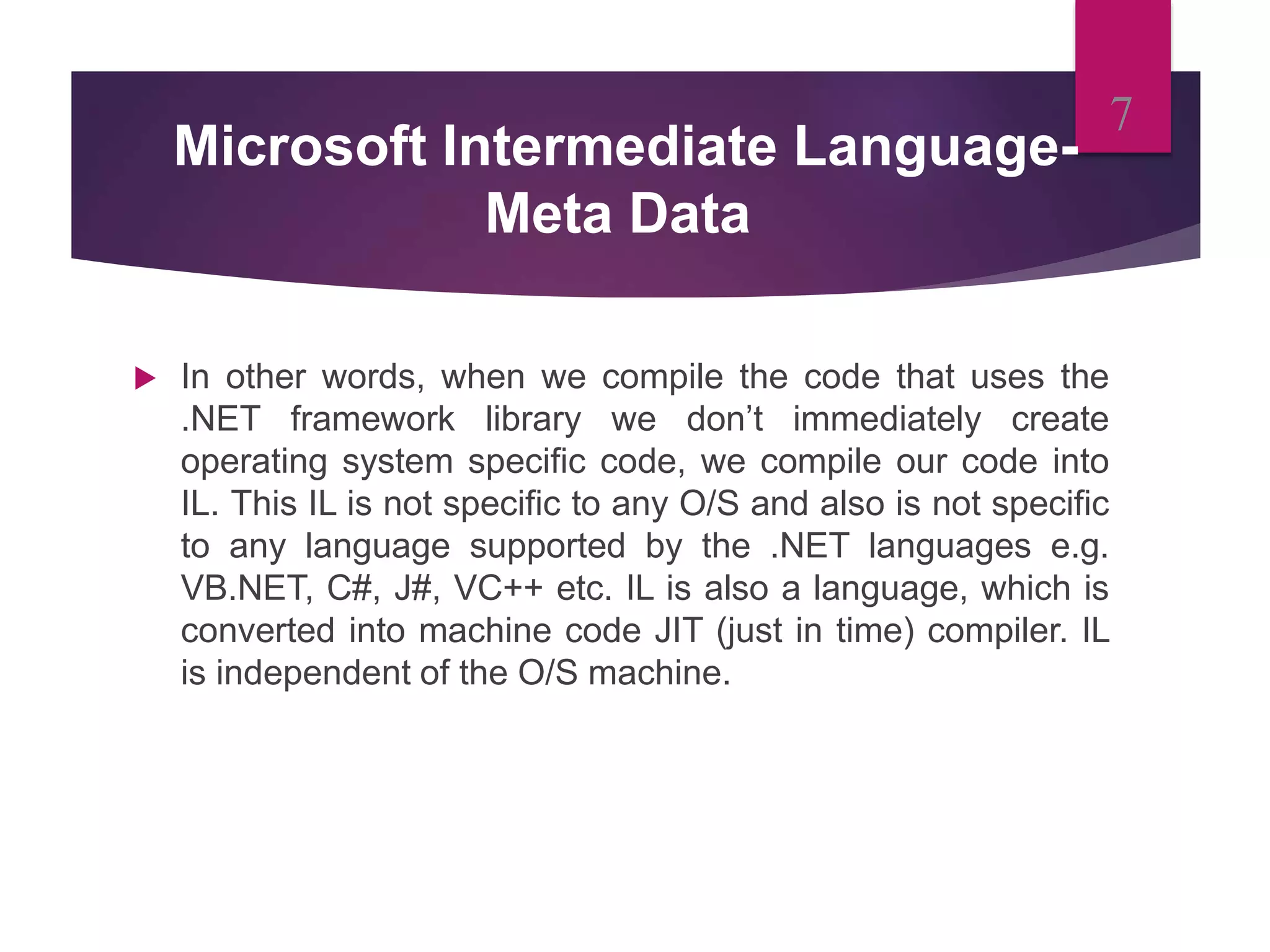Microsoft Intermediate Language-
Meta Data
 In other words, when we compile the code that uses the
.NET framework library we don’t immediately create
operating system specific code, we compile our code into
IL. This IL is not specific to any O/S and also is not specific
to any language supported by the .NET languages e.g.
VB.NET, C#, J#, VC++ etc. IL is also a language, which is
converted into machine code JIT (just in time) compiler. IL
is independent of the O/S machine.
7
 