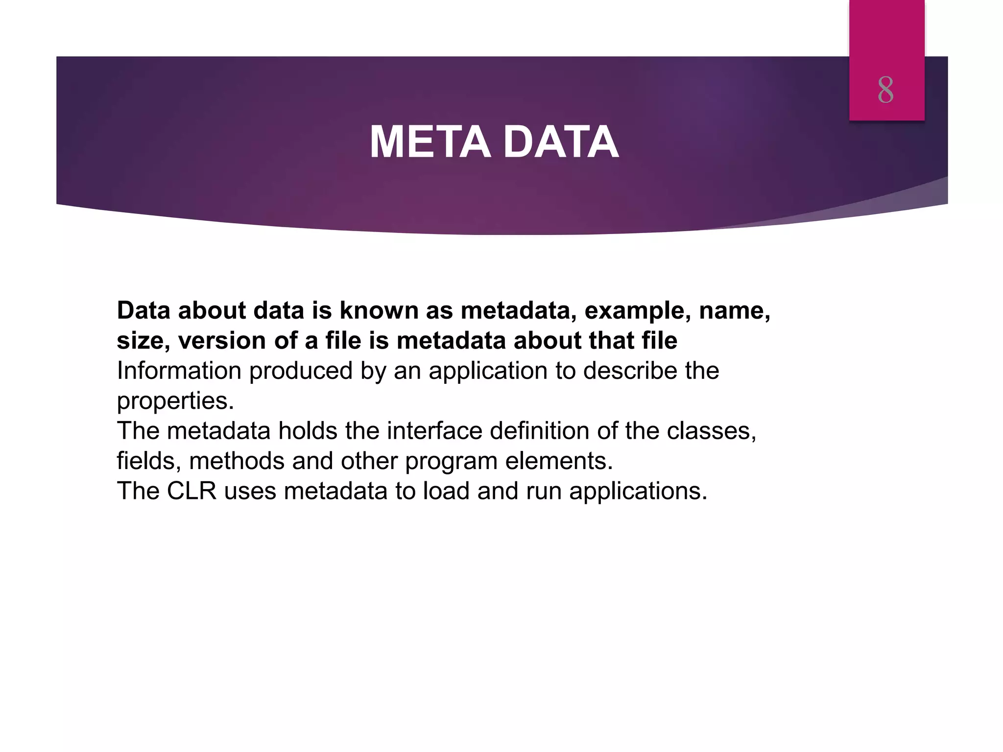 META DATA
8
Data about data is known as metadata, example, name,
size, version of a file is metadata about that file
Information produced by an application to describe the
properties.
The metadata holds the interface definition of the classes,
fields, methods and other program elements.
The CLR uses metadata to load and run applications.
 
