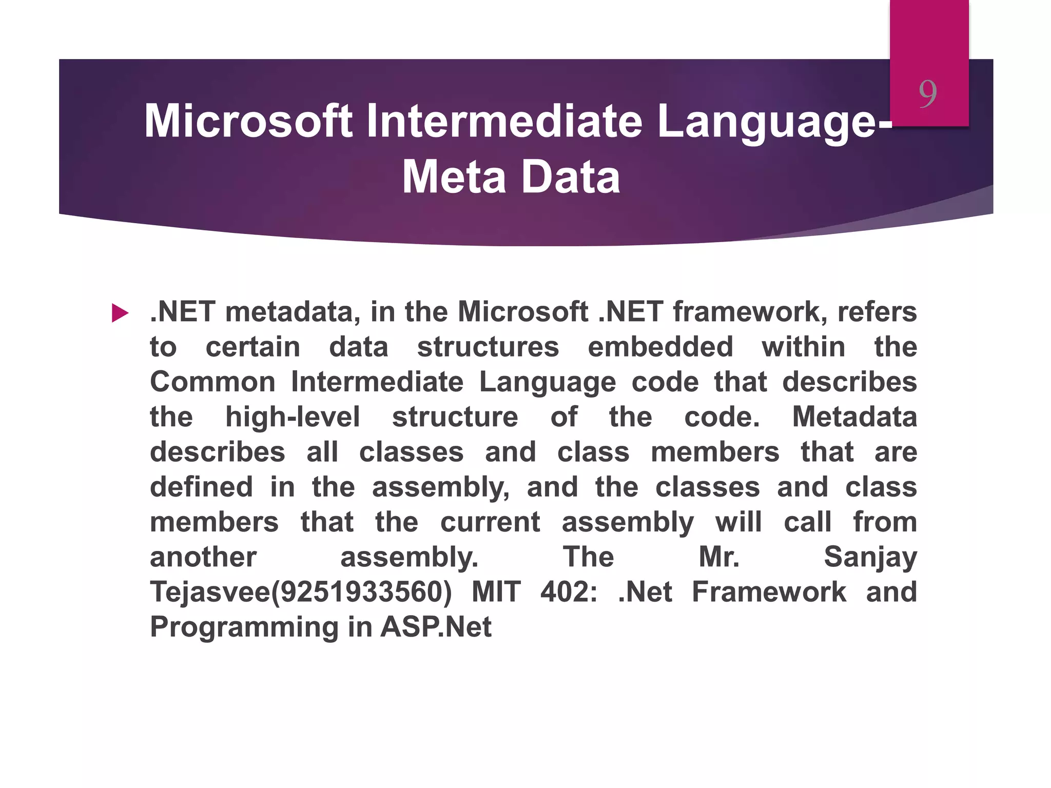 Microsoft Intermediate Language-
Meta Data
 .NET metadata, in the Microsoft .NET framework, refers
to certain data structures embedded within the
Common Intermediate Language code that describes
the high-level structure of the code. Metadata
describes all classes and class members that are
defined in the assembly, and the classes and class
members that the current assembly will call from
another assembly. The Mr. Sanjay
Tejasvee(9251933560) MIT 402: .Net Framework and
Programming in ASP.Net
9
 
