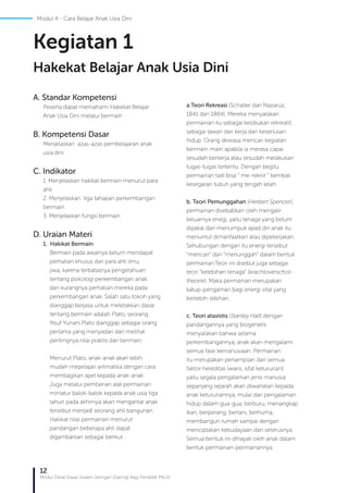 12
Modul Diklat Dasar Dalam Jaringan (Daring) Bagi Pendidik PAUD
Modul 4 - Cara Belajar Anak Usia Dini
A. Standar Kompetensi
Peserta dapat memahami Hakekat Belajar
Anak Usia Dini melalui bermain
B. Kompetensi Dasar
Menjelaskan azas-azas pembelajaran anak
usia dini
C. Indikator
1. Menjelaskan hakikat bermain menurut para
ahli
2. Menjelaskan tiga tahapan perkembangan
bermain
3. Menjelaskan fungsi bermain
D. Uraian Materi
1. Hakikat Bermain
Bermain pada awalnya belum mendapat
perhatian khusus dari para ahli ilmu
jiwa, karena terbatasnya pengetahuan
tentang psikologi perkembangan anak
dan kurangnya perhatian mereka pada
perkembangan anak. Salah satu tokoh yang
dianggap berjasa untuk meletakkan dasar
tentang bermain adalah Plato, seorang
filsuf Yunani.Plato dianggap sebagai orang
pertama yang menyadari dan melihat
pentingnya nilai praktis dari bermain.
Menurut Plato, anak-anak akan lebih
mudah mepelajari aritmatika dengan cara
membagikan apel kepada anak-anak.
Juga melalui pemberian alat permainan
miniatur balok-balok kepada anak usia tiga
tahun pada akhirnya akan mengantar anak
tersebut menjadi seorang ahli bangunan.
Hakikat nilai permainan menurut
pandangan beberapa ahli dapat
digambarkan sebagai berikut :
a.	Teori Rekreasi (Schaller dan Nazaruz,
1841 dan 1884). Mereka menyatakan
permainan itu sebagai kesibukan rekreatif,
sebagai lawan dari kerja dan keseriusan
hidup. Orang dewasa mencari kegiatan
bermain-main apabila ia merasa capai
sesudah berkerja atau sesudah melakukan
tugas-tugas tertentu. Dengan begitu
permainan tadi bisa “ me-rekriir ” kembali
kesegaran tubuh yang tengah lelah.
b. Teori Pemunggahan (Herbert Spencer),
permainan disebabkan oleh mengalir
keluarnya enegi, yaitu tenaga yang belum
dipakai dan menumpuk apad diri anak itu
menuntut dimanfaatkan atau dipekerjakan.
Sehubungan dengan itu energi tersebut
“mencair” dan “menunggah” dalam bentuk
permainan.Teori ini disebut juga sebagai
teori “kelebihan tenaga” (krachtoverschot-
theorie). Maka permainan merupakan
katup-pengaman bagi energi vital yang
berlebih-lebihan.
c. Teori atavistis (Stanley Hall) dengan
pandangannya yang biogenetis
menyatakan bahwa selama
perkembangannya, anak akan mengalami
semua fase kemanusiaan. Permainan
itu merupakan penampilan dari semua
faktor hereditas (waris, sifat keturunan):
yaitu segala pengalaman jenis manusia
sepanjang sejarah akan diwariskan kepada
anak keturunannya, mulai dari pengalaman
hidup dalam gua-gua, berburu, menangkap
ikan, berperang, bertani, berhuma,
membangun rumah sampai dengan
menciptakan kebudayaan dan seterusnya.
Semua bentuk ini dihayati oleh anak dalam
bentuk permainan-permainannya.
Kegiatan 1
Hakekat Belajar Anak Usia Dini
 