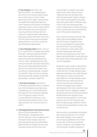 Modul Diklat Dasar Dalam Jaringan (Daring) Bagi Pendidik PAUD
13
d. Teori biologis, (Karl Groos, dan
Maria Montesori) : menyatakan bahwa
permainan itu mempunyai tugas biologis,
yaitu melatih macam-macam fungsi
jasmani dan rohani. Waktu-waktu bermain
merupakan kesempatan baik bagi anak
untuk melakukan penyesuaian diri terhadap
lingkunagn hidup itu sendiri. Sarjana William
Stren menyatakan permainan bagi anak
itu sama pentingnya dengan taktik dan
manouvre-manouvre dalam peperangan,
bagi orang dewasa. Maka anak manusia itu
memiliki masa remaja yang dimanfaatkan
dengan bermain-main untuk melatih diri
dan memperoleh kegembiraan.
e. Teori Psikologis Dalam (Alder), menurut
teori ini, permainan merupakan penampilan
dorongan- dorongan yang tidak disadari
pada anaka–anak dan orang dewasa.
Ada dua dorongan yang paling penting
menurut ialah : dorongan berkuasa, dan
menurut Freud ialah dorongan seksual atau
libidi sexualis. Alder berpendapat bahwa,
permaina memberikan pemuasann atau
kompensasi terhadap perasaan- perasaan
diri yang fiktif. Dalam permainan juga bisa
disalurkan perasaan-perasaan yang lemah
dan perasaan- perasaan rendah hati.
f. Teori fenomenologis, (Kohnstamm),
menyatakan, bahawa permaina merupakan
satu, fenomena/gejala yang nyata, yang
mengandung unsur suasana permainan.
Dorongan bermain merupakan dorongan
untuk menghayati suasana bermain
itu, yakni tidak khusus bertujuan untuk
mencapai prestasi-prestasi tertentu, akan
tetapi anak bermain untuk permainan itu
sendiri.
2. Pentingnya Bermain Untuk Anak Usia Dini
Sigmund Freud berdasarkan Teori
Psychoanalytic mengatakan bahwa
bermain berfungsi untuk mengekspresikan
dorongan implusif sebagai cara untuk
mengurangi kecemasan yang berlebihan
pada anak. Bentuk kegiatan bermain yang
ditunjukan berupa bermain fantasi dan
imajinasi dalam sosiodrama atau pada
saat bermain sendiri. Menurut Freud,
melalui bermain dan berfantasi anak
dapat mengemukakan harapan-harapan
dan konflik serta pengalaman yang tidak
dapat diwujudkan dalam kehidupan nyata,
contoh, anak main perang-perangan
untuk mengekspresikan dirinya, anak yang
meninju boneka dan pura-pura bertarung
untuk menunjukkan kekesalannya.
Teori Cognitive-Developmental dari Jean
Piaget, juga mengungkapkan bahwa
bermain mampu mengaktifkan otak
anak, mengintegrasikan fungsi belahan
otak kanan dan kiri secara seimbang
dan membentuk struktur syaraf, serta
mengembangkan pilar-pilar syaraf
pemahaman yang berguna untuk masa
datang. Berkaitan dengan itu pula otak yang
aktif adalah kondisi yang sangat baik untuk
menerima pelajaran.
Berdasarkan kajian tersebut maka bermain
sangat penting bagi anak usia dini karena
melalui bermain mengembangkan aspek-
aspek perkembangan anak. Aspek tersebut
ialah aspek fisik, sosial emosional dan
kognitif.Bermain mengembangkan aspek
fisik/motorik yaitu melalui permainan
motorik kasar dan halus, kemampuan
mengontrol anggota tubuh, belajar
keseimbangan, kelincahan, koordinasi mata
dan tangan, dan lain sebagainya. Adapun
dampak jika anak tumbuh dan berkembang
dengan fisik/motorik yang baik maka
anak akan lebih percaya diri, memiliki rasa
nyaman, dan memiliki konsep diri yang
positif .Pengembangan aspek fisik motorik
menjadi salah satu pembentuk aspek sosial
emosional anak.
Aktivitas bermain yang belajar memberikan
jalan majemuk pada anak untuk melatih
dan belajar berbagai macam keahlian
dan konsep yang berbeda. Anak merasa
mampu dan sukses jika anak aktif dan
mampu melakukan suatu kegiatan yang
menantang dan kompleks yang belum
 