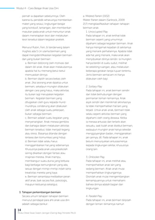 14
Modul Diklat Dasar Dalam Jaringan (Daring) Bagi Pendidik PAUD
pernah ia dapatkan sebelumnya. Oleh
karena itu pendidik seharusnya memberikan
materi yang sesaui, lingkungan belajar
yang kondusif, tantangan, dan memberikan
masukan pada anak untuk menuntun anak
dalam menerapkan teori dan melakukan
teori tersebut dalam kegiatan praktek.
Menurut Rubin, Fein, & Vandenverg dalam
Hughes ada 5 ciri utama bermain yang
dapat mengidentifikasikan kegiatan bermain
dan yang bukan bermain :
a. Bermain didorong oleh motivasi dari
dalam diri anak. Anak akan melakukannya
apabila hal itu memang betul-betul
memuaskan dirinya.
b. Bermain dipilih secara bebas oleh
anak. Jika seorang anak dipaksa untuk
bermain, sekalipun mungkin dilakukan
dengan cara yang halus, maka aktivitas
itu bukan lagi merupakan kegiatan
bermain. Kegiatan bermain yang
ditugaskan oleh guru kepada murid-
muridnya, cenderung akan dilakukan
oleh anak sebagai suatu pekerjaan,
bukan sebagai bermain.
c. Bermain adalah suatu kegiatan yang
menyenangkan. Anak merasa gembira
dan bahagia dalam melakukan aktivitas
bermain tersebut, tidak menjadi tegang
atau stress. Biasanya ditandai dengan
tertawa dan komunikasi yang hidup.
d. Bermain tidak selalu harus
menggambarkan hal yang sebenarnya.
Khususnya pada anak usia prasekolah
sering dikaitkan dengan fantasi atau
imajinasi mereka. Anak mampu
membangun suatu dunia yang terbuka
bagi berbagai kemungkinan yang ada,
sesuai dengan mimpi-mimpi indah serta
kreativitas mereka yang kaya.
e. Bermain senantiasa melibatkan peran
aktif anak, baik secara fisik, psikologis,
maupun keduanya sekaligus.
3. Tahapan perkembangan bermain
Secara umum tahapan-tahapan bermain
menurut pendapat para ahli anak usia dini
adalah sebagai berikut :
a. Mildred Parten (1932)
Midrer Parten dalam (Santrock, 2009:
217) mengklasifikasikan tahapan-tahapan
bermain anak.
1. Unoccupied Play
Pada tahapan ini, anak terlihat tidak
bermain seperti yang umumnya
dipahami sebagai kegiatan bermain. Anak
hanya mengamati kejadian di sekitarnya
yang menarik perhatiannya. Apabila tidak
ada hal yang menarik, maka anak akan
menyibukkan dirinya sendiri. Ia mungkin
hanya berdiri di suatu sudut, melihat
ke sekeliling ruangan, atau melakukan
beberapa gerakan tanpa tujuan tertentu.
Jenis bermain semacam ini hanya
dilakukan oleh bayi.
2. Solitary Play
Pada tahapan ini, anak bermain sendiri
dan tidak berhubungan dengan
permainan teman-temannya. Anak
asyik sendiri dan menikmati aktivitasnya.
Ia tidak memperhatikan hal lain yang
terjadi. Untuk anak-anak, bermain tidak
selalu seperti aktivitas bermain yang
dipahami oleh orang dewasa. Ketika
ia merasa antusias dan tertarik akan
sesuatu, saat itulah anak disebut bermain,
walaupun mungkin anak hanya sekedar
menggoyangkan badan, menggerakkan
jari-jarinya, dll. Pada tahapan ini, anak
belum menunjukkan antusiasmenya
kepada lingkungan sekitar, khususnya
orang lain.
3. Onlooker Play
Pada tahapan ini, anak melihat atau
memperhatikan anak lain yang
sedang bermain. Anak-anak mulai
memperhatikan lingkungannya.
Disinilah anak mulai mengembangkan
kemampuannya untuk memahami
bahwa dirinya adalah bagian dari
lingkungan.
4. Parallel Play
Pada tahapan ini, anak bermain terpisah
dengan teman-temannya namun
Modul 4 - Cara Belajar Anak Usia Dini
 