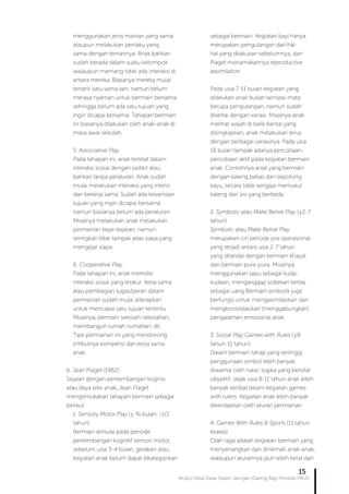 Modul Diklat Dasar Dalam Jaringan (Daring) Bagi Pendidik PAUD
15
menggunakan jenis mainan yang sama
ataupun melakukan perilaku yang
sama dengan temannya. Anak bahkan
sudah berada dalam suatu kelompok
walaupun memang tidak ada interaksi di
antara mereka. Biasanya mereka mulai
tertarik satu sama lain, namun belum
merasa nyaman untuk bermain bersama
sehingga belum ada satu tujuan yang
ingin dicapai bersama. Tahapan bermain
ini biasanya dilakukan oleh anak-anak di
masa awal sekolah.
5. Associative Play
Pada tahapan ini, anak terlibat dalam
interaksi sosial dengan sedikit atau
bahkan tanpa peraturan. Anak sudah
mulai melakukan interaksi yang intens
dan bekerja sama. Sudah ada kesamaan
tujuan yang ingin dicapai bersama
namun biasanya belum ada peraturan.
Misalnya melakukan anak melakukan
permainan kejar-kejaran, namun
seringkali tidak tampak jelas siapa yang
mengejar siapa.
6. Cooperative Play
Pada tahapan ini, anak memiliki
interaksi sosial yang teratur. Kerja sama
atau pembagian tugas/peran dalam
permainan sudah mulai diterapkan
untuk mencapai satu tujuan tertentu.
Misalnya, bermain sekolah-sekolahan,
membangun rumah-rumahan, dll.
Tipe permainan ini yang mendorong
timbulnya kompetisi dan kerja sama
anak.
b. Jean Piaget (1962)
Sejalan dengan perkembangan kognisi
atau daya pikir anak, Jean Piaget
mengemukakan tahapan bermain sebagai
berikut:
1. Sensory Motor Play (± ¾ bulan ¬1/2
tahun)
Bermain dimulai pada periode
perkembangan kognitif sensori motor,
sebelum usia 3-4 bulan, gerakan atau
kegiatan anak belum dapat dikategorikan
sebagai bermain. Kegiatan bayi hanya
merupakan pengulangan dari hal-
hal yang dilakukan sebelumnya, dan
Piaget menamakannya reproductive
assimilation.
Pada usia 7-11 bulan kegiatan yang
dilakukan anak bukan semata-mata
berupa pengulangan, namun sudah
disertai dengan variasi. Misalnya anak
melihat wajah di balik bantal yang
disingkapkan, anak melakukan terus
dengan berbagai variasinya. Pada usia
18 bulan tampak adanya percobaan-
percobaan aktif pada kegiatan bermain
anak. Contohnya anak yang bermain
dengan kaleng bekas dan sepotong
kayu, secara tidak sengaja memukul
kaleng dari sisi yang berbeda.
2. Symbolic atau Make Belive Play (±2-7
tahun)
Symbolic atau Make Belive Play
merupakan ciri periode pra operasional
yang terjadi antara usia 2-7 tahun
yang ditandai dengan bermain khayal
dan bermain pura-pura. Misalnya
menggunakan sapu sebagai kuda-
kudaan, menganggap sobekan kertas
sebagai uang.Bermain simbolik juga
berfungsi untuk mengasimilasikan dan
mengkonsilidasikan (menggabungkan)
pengalaman emosional anak.
3. Social Play Games with Rules (±8
tahun-11 tahun)
Dalam bermain tahap yang tertinggi,
penggunaan simbol lebih banyak
diwarnai oleh nalar, logika yang bersifat
obyektif, sejak usia 8-11 tahun anak lebih
banyak terlibat dalam kegiatan games
with rulers. Kegiatan anak lebih banyak
dikendalikan oleh aturan permainan.
4. Games With Rules & Sports (11 tahun
keatas)
Olah raga adalah kegiatan bermain yang
menyenangkan dan dinikmati anak-anak,
walaupun aturannya jauh lebih ketat dan
 