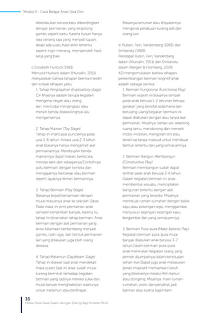 16
Modul Diklat Dasar Dalam Jaringan (Daring) Bagi Pendidik PAUD
diberlakukan secara kaku dibandingkan
dengan permainan yang tergolong
games seperti kartu. Karena bukan hanya
rasa senang saja yang menjadi tujuan,
tetapi ada suatu hasil akhir tertentu
seperti ingin menang, memperoleh hasil
kerja yang baik.
c.	Elizabeth Hurlock (1981)
Menurut Hurlock dalam (Mursalin, 2011)
menyatakan bahwa tahapan bermain terdiri
dari empat tahapan yaitu :
1. Tahap Penjelajahan (Exploartory stage)
Ciri khasnya adalah berupa kegiatan
mengenai obyek atau orang
lain, mencoba menjangkau atau
meraih benda disekelilingnya lalu
mengamatinya.
2. Tahap Mainan (Toy Stage)
Tahap ini mancapai puncaknya pada
usia 5-6 tahun. Antara usia 2-3 tahun
anak biasanya hanya mengamati alat
permainannya. Mereka pikir benda
mainannya dapat makan, berbicara,
merasa sakit dan sebagainya.Contohnya
yaitu bermain dengan boneka dan
mengajaknya bercakap atau bermain
seperti layaknya teman bermainnya.
3. Tahap Bermain (Play Stage)
Biasanya terjadi bersamaan dengan
mulai masuknya anak ke sekolah Dasar.
Pada masa ini jenis permainan anak
semakin bertambah banyak, karena itu
tahap ini dinamakan tahap bermain. Anak
bermain dengan alat permainan yang
lama kelamaan berkembang menjadi
games, olah raga, dan bentuk permainan
lain yang dilakukan juga oleh orang
dewasa.
4. Tahap Melamun (Daydream Stage)
Tahap ini diawali saat anak mendekati
masa puber.Saat ini anak sudah mulai
kurang berminat terhadap kegiatan
bermain yang tadinya mereka sukai dan
mulai banyak menghabiskan waktunya
untuk melamun atau berkhayal.
Biasanya lamunan atau khayalannya
mengenai perlakuan kurang adil dari
orang lain.
d. Ruben, Fein, Vandenberg (1983) dan
Smilansky (1968)
Pendapat Rubin, Fein, Vandenberg
dalam (Mursalin, 2011) dan Smilansky
dalam (Bergen & Fromberg, 2006:
42) mengemukakan bahwa tahapan
perkembangan bermain kognitif anak
adalah sebagai berikut:
1. Bermain Fungsional (Functional Play)
Bermain seperti ini biasanya tampak
pada anak berusia 1-2 tahunan berupa
gerakan yang bersifat sederhana dan
berulang-ulang.Kegiatan bermain ini
dapat dilakukan dengan atau tanpa alat
permainan. Misalnya: berlari-lari sekeliling
ruang tamu, mendorong dan menarik
mobil-mobilan, mengolah lilin atau
tanah liat tanpa maksud untuk membuat
bentuk tertentu dan yang semacamnya.
2. Bermain Bangun Membangun
(Constructive Play)
Bermain membangun sudah dapat
terlihat pada anak berusia 3-6 tahun.
Dalam kegiatan bermain ini anak
membentuk sesuatu, menciptakan
bangunan tertentu dengan alat
permainan yang tersedia. Misalnya:
membuat rumah-rumahan dengan balok
kayu atau potongan lego, menggambar,
menyusun kepingan-kepingan kayu
bergambar dan yang semacamnya.
3. Bermain Pura-pura (Make-believe Play)
Kegiatan bermain pura-pura mulai
banyak dilakukan anak berusia 3-7
tahun.Dalam bermain pura-pura
anak menirukan kegiatan orang yang
pernah dijumpainya dalam kehidupan
sehari-hari.Dapat juga anak melakukan
peran imajinatif memainkan tokoh
yang dikenalnya melalui film kartun
atau dongeng. Misalnya: main rumah-
rumahan, polisi dan penjahat, jadi
batman atau ksatria baja hitam.
Modul 4 - Cara Belajar Anak Usia Dini
 