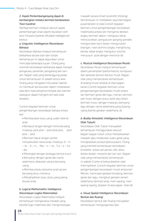 24
Modul Diklat Dasar Dalam Jaringan (Daring) Bagi Pendidik PAUD
2. Aspek Perkembanganyang dapat di
kembangkan melalui bermain berdasarkan
Teori Gardner
Manfaat bermain meliputi seluruh aspek
perkembangan anak seperti diuraikan oleh
teori Howard Gardner (Multiple Intelegence)
berikut :
a. Linguistic Intellegence (Kecerdasan
Bahasa)
Kecerdasan Bahasa meliputi kemampuan
berbahasa secara lisan dan tulisan.
Kemampuan ini dapat digunakan untuk
mencapai beberapa tujuan. Orang yang
memiliki kecerdasan berbahasa dapat menjadi
pengacara, presenter, pengarang dan lain-
lain. Bagian otak yang bertanggung jawab
untuk kemampuan ini adalah broca area.
Orang yang mengalami kerusakan daerah
ini membuat dia kesulitan dalam meletakkan
kata demi kata bersama menjadi satu kalimat
walaupun dapat mengerti arti kata-kata
tersebut.
Contoh kegiatan bermain untuk
pengembangan kecerdasan bahasa antara
lain:
• Membacakan buku yang sudah dikenal
anak
• Bertepuk tangan dengan ritme berulang,
misalnya: plok plok – plok plok plok, plok
plok – plok
• Bermain tepuk tangan sambil
menyebutkan nama anak, misalnya: A – ni
– ta , A – ni , Mar – li – na , S a – e – ful
, dst.
• Merangkai dengan berbagai bentuk huruf
• Bernyanyi dengan gerak dan irama
sederhana, dilakukan secara berulang-
ulang
• Membaca buku bersama anak secara
berulang terus-menerus
• Menghadirkan buku-buku yang paling
disukai anak.
b. Logical Mathemathic Intelligence
(Kecerdasan Logika Matematika)
Kecerdasan Logika Matematika meliputi
kemampuan menganalisa masalah yang
bersifat logis matematis dan menginvestigasi
masalah secara ilmiah (scientific thinking).
Kemampuan ini melibatkan sejumlah bagian
pusat berpikir di otak.Contoh kegiatan
bermain untuk pengembangan kecerdasan
matematika antara lain mengenal deretan
angka, bermain dakon, mengukur berat,
mencocokkan, pengukuran panjang-pendek,
mengurutkan kecil-besar, mengurutkan
bilangan, main domino angka, menghitung
benda, tebak angka, mengukur volume,
menyusun pola dengan meronce dll.
c. Musical Intelligence (Kecerdasan Musik)
Kecerdasan Musik meliputi kemampuan
dalam penampilan (performance), komposisi
dan apresiasi bentuk-bentuk musik. Bagian
otak yang memproduksi kemampuan
di bidang musik terletak di otak bagian
kanan.Contoh kegiatan bermain untuk
pengembangan kecerdasan musik antara
lain bermain gerak dan lagu, menari, bermain
alat music dengan pukul, petik atau tekan,
bermain music dengan maracas, bernyanyi
lagu dengan irama sederhana yang diulang-
ulang disertai gerakan sederhana, dll
d. Bodily-Kinestetic Intelligence (Kecerdasan
Olah Tubuh)
Kecerdasan Olah Tubuh merupakan
kemampuan menggunakan seluruh
bagian-bagian tubuh untuk menyelesaikan
masalah atau melakukan suatu gerak yang
menghasilkan produk (pertunjukan). Orang
yang memiliki kemampuan kecerdasan
kinestetik antara lain penari, atlit, aktor,
dokter bedah, mekanik dan lain-lain. Bagian
otak yang memproduksi kemampuan
ini adalah Cortex di kedua belahan otak
(Hemisphere) .Contoh kegiatan bermain untuk
pengembangan kecerdasan musik antara lain
Menari, menirukan gerakan binatang, bermain
gerak dan lagu, mengikuti gerakan senam
sederhana, bermain bola, main egrang, main
layang-layang, berjalan di atas papan titian,dll
e. Visual Spatial Intelligence (Kecerdasan
Bentuk dan Ruang)
Kecerdasan bentuk dan Ruang merupakan
kemampuan mengorganisasi dan
Modul 4 - Cara Belajar Anak Usia Dini
 