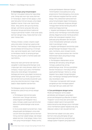 26
Modul Diklat Dasar Dalam Jaringan (Daring) Bagi Pendidik PAUD
Modul 4 - Cara Belajar Anak Usia Dini
3. Cara belajar yang menyenangkan
Bermain merupakan kebutuhan bagi setiap
anak. Setiap saat anak ingin selalu bermain.
Di mananapun, dalam kondisi apapun, anak
akan berusaha mencari sesuatu untuk dapat
dijadikan mainan. Anak-anak baik di kota
besar, desa, pantai, dan gunung senang
dengan permainan yang ada. Baik yang
dimainkan berupa permainan tradisional
maupun permainan modern. Anak-anak selalu
bermain dengan riang, melalui bermain anak
akan merasa rileks.
Tertawa, teriakan, sorakan, ekspresi wajah
yang ceria selalu mengiringi suasana anak
bermain. Anak walaupun sakit tetap bermain
secara terbatas kemampuannya. Di tempat
tidur, saat anak tergolek sakit, masih tampak
ia membawa mainan di samping tempat
tidurnya, yang mudah ia mainkan pada saat-
saat tertentu.
Kebutuhan akan permainan dan bermain
sangatlah mutlak bagi perkembangan anak.
Lingkungan dan orang dewasa, dalam hal ini
orangtua, maupun guru perlu memfasilitasi
kebutuhan anak dengan menyediakan
berbagai permainan yang dapat mendukung
perkembangan anak. Tentu saja permainan
dan alat bermainnya tersebut bukanlah suatu
yang harus bernilai ekonomi tinggi, tetapi
apapun dapat dijadikan alat bermain.
Pembelajaran yang menyenangkan
berdasarkan pada prinsip-prinsip sebagai
berikut:
a. Pembelajaran berorientasi pada
kebutuhan anak. Dengan demikian,
setiap kegiatan pembelajaran harus
selalu mengacu pada tujuan pemenuhan
kebutuhan perkembangan anak secara
individu.
b. Dunia anak adalah dunia bermain, maka
selayaknyalah pembelajaran untuk anak
usia dini dirancang dalam bentuk bermain.
Intinya, bermain adalah belajar, dan belajar
adalah bermain. Anak belajar melalui main,
main yang menyenangkan. Melalui sentra,
proses pembelajaran dilakukan dengan
menempatkan siswa pada posisi yang
proporsional. Anak dirangsang untuk secara
aktif melakukan kegiatan bermain sambil
belajar. Perlu ditekankan bahwa bermain
yang menyenangkan dapat merangsang
anak untuk melakukan eksplorasi dengan
menggunakan benda-benda yang ada di
sekitarnya (happy learning).
c. Kegiatan pembelajaran dirancang secara
cermat untuk membangun sistimatika kerja/
aktivitas. Bagaimana anak membuat pilihan-
pilihan dari serangkaian kegiatan, focus
pada apa yang dikerjakan dan berusaha
untuk menyelesaikan pekerjaan yang dia
telah mulai dengan tuntas.
d. Kegiatan pembelajaran berorientasi pada
pengembangan kecakapan hidup anak,
yaitu membantu anak menjadi mandiri,
disiplin, mampu bersosialisasi dan memiliki
keterampilan dasar yang berguna bagi
kehidupannya kelak.
e. Pembelajaran dilaksanakan secara
bertahap dan berulang-ulang dengan
mengacu pada prinsip-prinsip
perkembangan anak. Stimulus pendidikan
bersifat menyeluruh, mencakup semua
aspek perkembangan. Karena itu, setiap
kegiatan harus dapat mengembangkan
atau membangun berbagai perkembangan
atau kecerdasan anak.
f. Anak akan memperoleh lebih banyak
pengetahuan bila mendapat pijakan/
dukungan dari guru pada saat main.
4. Cara pembelajaran dengan sentra
Model pembalajaran sentra adalah
pendekatan pembelajaran yang dalam
proses pembelajarannya dilakukan di dalam
“lingkaran” (circle times) dan sentra bermain.
Lingkaran adalah saat di mana pendidik
duduk bersama anak dengan posisi melingkar
untuk memberikan pijakan kepada anak yang
dilakukan sebelum dan sesudah bermain.
Sentra bermain adalah zona atau arena
bermain anak yang dilengkap dengan
seperangkat alat bermain yang berfungsi
sebagai pijakan lingkaran yang diperlukan
 