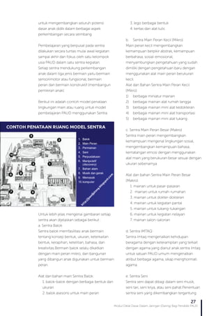 Modul Diklat Dasar Dalam Jaringan (Daring) Bagi Pendidik PAUD
27
untuk mengembangkan seluruh potensi
dasar anak didik dalam berbagai aspek
perkembangan secara seimbang.
Pembelajaran yang berpusat pada sentra
dilakukan secara tuntas mulai awal kegiatan
sampai akhir dan fokus oleh satu kelompok
usia PAUD dalam satu sentra kegiatan.
Setiap sentra mendukung perkembangan
anak dalam tiga jenis bermain yaitu bermain
sensorimotor atau fungsional, bermain
peran dan bermain konstruktif (membangun
pemikiran anak).
Berikut ini adalah contoh model penataan
lingkungan main atau ruang untuk model
pembelajaran PAUD menggunakan Sentra.
Untuk lebih jelas mengenai gambaran setiap
sentra akan dijelaskan sebagai berikut :
a. Sentra Balok
Sentra balok memfasilitasi anak bermain
tentang konsep bentuk, ukuran, keterkaitan
bentuk, kerapihan, ketelitian, bahasa, dan
kreativitas.Bermain balok selalu dikaitkan
dengan main peran mikro, dan bangunan
yang dibangun anak digunakan untuk bermain
peran.
Alat dan bahan main Sentra Balok:
1. balok-balok dengan berbagai bentuk dan
ukuran
2. balok asesoris untuk main peran
3. lego berbagai bentuk
4. kertas dan alat tulis
b.	 Sentra Main Peran Kecil (Mikro)
Main peran kecil mengembangkan
kemampuan berpikir abstrak, kemampuan
berbahasa, sosial-emosional,
menyambungkan pengetahuan yang sudah
dimiliki dengan pengetahuan baru dengan
menggunakan alat main peran berukuran
kecil.
Alat dan Bahan Sentra Main Peran Kecil
(Mikro):
1)	 berbagai miniatur mainan
2)	 berbagai mainan alat rumah tangga
3)	 berbagai mainan mini alat kedokteran
4)	 berbagai mainan mini alat transportasi
5)	 berbagai mainan mini alat tukang
c. Sentra Main Peran Besar (Makro)
Sentra main peran mengembangkan
kemampuan mengenal lingkungan sosial,
mengembangkan kemampuan bahasa,
kematangan emosi dengan menggunakan
alat main yang berukuran besar sesuai dengan
ukuran sebenarnya.
Alat dan bahan Sentra Main Peran Besar
(Makro):
1. mainan untuk pasar-pasaran
2. mainan untuk rumah-rumahan
3. mainan untuk dokter-dokteran
4. mainan untuk kegiatan pantai
5. mainan untuk tukang-tukangan
6. mainan untuk kegiatan nelayan
7. mainan salon-salonan
d. Sentra IMTAQ
Sentra Imtaq mengenalkan kehidupan
beragama dengan keterampilan yang terkait
dengan agama yang dianut anak.sentra Imtaq
untuk satuan PAUD umum mengenalkan
atribut berbagai agama, sikap menghormati
agama.
e. Sentra Seni
Sentra seni dapat dibagi dalam seni musik,
seni tari, seni kriya, atau seni pahat.Penentuan
sentra seni yang dikembangkan tergantung
 