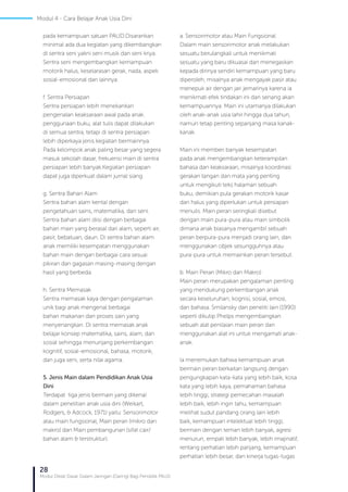 28
Modul Diklat Dasar Dalam Jaringan (Daring) Bagi Pendidik PAUD
pada kemampuan satuan PAUD.Disarankan
minimal ada dua kegiatan yang dikembangkan
di sentra seni yakni seni musik dan seni kriya.
Sentra seni mengembangkan kemampuan
motorik halus, keselarasan gerak, nada, aspek
sosial-emosional dan lainnya.
f. Sentra Persiapan
Sentra persiapan lebih menekankan
pengenalan keaksaraan awal pada anak.
penggunaan buku, alat tulis dapat dilakukan
di semua sentra, tetapi di sentra persiapan
lebih diperkaya jenis kegiatan bermainnya.
Pada kelompok anak paling besar yang segera
masuk sekolah dasar, frekuensi main di sentra
persiapan lebih banyak.Kegiatan persiapan
dapat juga diperkuat dalam jurnal siang.
g. Sentra Bahan Alam
Sentra bahan alam kental dengan
pengetahuan sains, matematika, dan seni.
Sentra bahan alam diisi dengan berbagai
bahan main yang berasal dari alam, seperti air,
pasir, bebatuan, daun. Di sentra bahan alam
anak memiliki kesempatan menggunakan
bahan main dengan berbagai cara sesuai
pikiran dan gagasan masing-masing dengan
hasil yang berbeda.
h. Sentra Memasak
Sentra memasak kaya dengan pengalaman
unik bagi anak mengenal berbagai
bahan makanan dan proses sain yang
menyenangkan. Di sentra memasak anak
belajar konsep matematika, sains, alam, dan
sosial sehingga menunjang perkembangan
kognitif, sosial-emosional, bahasa, motorik,
dan juga seni, serta nilai agama.
5. Jenis Main dalam Pendidikan Anak Usia
Dini
Terdapat tiga jenis bermain yang dikenal
dalam penelitian anak usia dini (Weikart,
Rodgers, & Adcock, 1971) yaitu: Sensorimotor
atau main fungsional, Main peran (mikro dan
makro) dan Main pembangunan (sifat cair/
bahan alam & terstruktur).
a. Sensorimotor atau Main Fungsional
Dalam main sensorimotor anak melakukan
sesuatu berulangkali untuk menikmati
sesuatu yang baru dikuasai dan menegaskan
kepada dirinya sendiri kemampuan yang baru
diperoleh, misalnya anak mengayak pasir atau
menepuk air dengan jari jemarinya karena ia
menikmati efek tindakan ini dan senang akan
kemampuannya. Main ini utamanya dilakukan
oleh anak-anak usia lahir hingga dua tahun,
namun tetap penting sepanjang masa kanak-
kanak.
Main ini memberi banyak kesempatan
pada anak mengembangkan keterampilan
bahasa dan keaksaraan, misalnya koordinasi
gerakan tangan dan mata yang penting
untuk mengikuti teks halaman sebuah
buku, demikian pula gerakan motorik kasar
dan halus yang diperlukan untuk persiapan
menulis. Main peran seringkali disebut
dengan main pura-pura atau main simbolik
dimana anak biasanya mengambil sebuah
peran berpura-pura menjadi orang lain, dan
menggunakan objek sesungguhnya atau
pura-pura untuk memainkan peran tersebut.
b. Main Peran (Mikro dan Makro)
Main peran merupakan pengalaman penting
yang mendukung perkembangan anak
secara keseluruhan; kognisi, sosial, emosi,
dan bahasa. Smilansky dan peneliti lain (1990)
seperti dikutip Phelps mengembangkan
sebuah alat penilaian main peran dan
menggunakan alat ini untuk mengamati anak-
anak.
Ia menemukan bahwa kemampuan anak
bermain peran berkaitan langsung dengan:
pengungkapan kata-kata yang lebih baik, kosa
kata yang lebih kaya, pemahaman bahasa
lebih tinggi, strategi pemecahan masalah
lebih baik, lebih ingin tahu, kemampuan
melihat sudut pandang orang lain lebih
baik, kemampuan intelektual lebih tinggi,
bermain dengan teman lebih banyak, agresi
menurun, empati lebih banyak, lebih imajinatif,
rentang perhatian lebih panjang, kemampuan
perhatian lebih besar, dan kinerja tugas-tugas
Modul 4 - Cara Belajar Anak Usia Dini
 