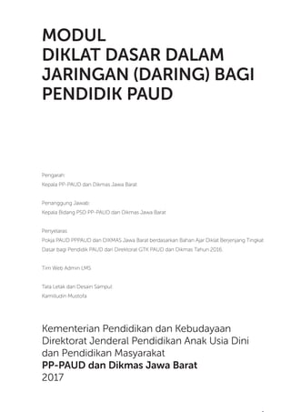 Modul Diklat Dasar Dalam Jaringan (Daring) Bagi Pendidik PAUD
3
MODUL
DIKLAT DASAR DALAM
JARINGAN (DARING) BAGI
PENDIDIK PAUD
Pengarah:
Kepala PP-PAUD dan Dikmas Jawa Barat
Penanggung Jawab:
Kepala Bidang PSD PP-PAUD dan Dikmas Jawa Barat
Penyelaras
Pokja PAUD PPPAUD dan DIKMAS Jawa Barat berdasarkan Bahan Ajar Diklat Berjenjang Tingkat
Dasar bagi Pendidik PAUD dari Direktorat GTK PAUD dan Dikmas Tahun 2016.
Tim Web Admin LMS
Tata Letak dan Desain Sampul:
Kamilludin Mustofa
Kementerian Pendidikan dan Kebudayaan
Direktorat Jenderal Pendidikan Anak Usia Dini
dan Pendidikan Masyarakat
PP-PAUD dan Dikmas Jawa Barat
2017
 