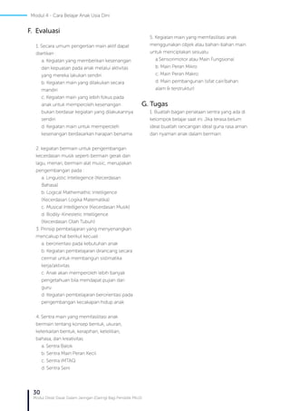 30
Modul Diklat Dasar Dalam Jaringan (Daring) Bagi Pendidik PAUD
F. Evaluasi
1. Secara umum pengertian main aktif dapat
diartikan :
a. Kegiatan yang memberikan kesenangan
dan kepuasan pada anak melalui aktivitas
yang mereka lakukan sendiri.
b. Kegiatan main yang dilakukan secara
mandiri
c. Kegiatan main yang lebih fokus pada
anak untuk memperoleh kesenangan
bukan berdasar kegiatan yang dilakukannya
sendiri
d. Kegiatan main untuk memperoleh
kesenangan berdasarkan harapan bersama
2. kegiatan bermain untuk pengembangan
kecerdasan musik seperti bermain gerak dan
lagu, menari, bermain alat music, merupakan
pengembangan pada :
a. Linguistic Intellegence (Kecerdasan
Bahasa)
b. Logical Mathemathic Intelligence
(Kecerdasan Logika Matematika)
c. Musical Intelligence (Kecerdasan Musik)
d. Bodily-Kinestetic Intelligence
(Kecerdasan Olah Tubuh)
3. Prinsip pembelajaran yang menyenangkan
mencakup hal berikut kecuali :
a. berorientasi pada kebutuhan anak
b. Kegiatan pembelajaran dirancang secara
cermat untuk membangun sistimatika
kerja/aktivitas
c. Anak akan memperoleh lebih banyak
pengetahuan bila mendapat pujian dari
guru
d. Kegiatan pembelajaran berorientasi pada
pengembangan kecakapan hidup anak
4. Sentra main yang memfasilitasi anak
bermain tentang konsep bentuk, ukuran,
keterkaitan bentuk, kerapihan, ketelitian,
bahasa, dan kreativitas.
a. Sentra Balok
b. Sentra Main Peran Kecil
c. Sentra IMTAQ
d. Sentra Seni
5. Kegiatan main yang memfasilitasi anak
menggunakan objek atau bahan-bahan main
untuk menciptakan sesuatu.
a.Sensorimotor atau Main Fungsional
b. Main Peran Mikro
c. Main Peran Makro
d. Main pembangunan (sifat cair/bahan
alam & terstruktur)
G. Tugas
1. Buatlah bagan penataan sentra yang ada di
kelompok belajar saat ini. Jika terasa belum
ideal buatlah rancangan ideal guna rasa aman
dan nyaman anak dalam bermain
Modul 4 - Cara Belajar Anak Usia Dini
 