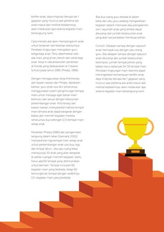 Modul Diklat Dasar Dalam Jaringan (Daring) Bagi Pendidik PAUD
33
berfikir anak, daya imajinasi berupa ide /
gagasan yang muncul saat pertama kali
anak masuk dan melihat kedalamnya,
akan melakukan apa selama kegiatan main
berlangsung nanti.
Cara menata alat akan mempengaruhi anak
untuk bergerak naik ketahap selanjutnya.
Penataan lingkungan merupakan guru
ketiga bagi anak. Perlu diperhatikan alat-
alat main yang aman, bersih dan sehat bagi
anak. Kerja ini dibuktikanoleh penelitian
di Florida yang dilaksanakan di Creative
School pada tahun 1986 (Phelps, 1986).
Dengan menggunakan kerja Kritchevsky
dan kawan-kawan dan Phelps, dijelaskan
bahwa guru anak usia dini seharusnya
menggunakan sistem penghitungan tempat
main untuk menjaga agar bahan main
bermutu dan sesuai dengan kebutuhan
perkembangan anak. Kritchevsky dan
kawan-kawan, menyarankan bahwa tempat
main dimana anak dapat bergerak dengan
bebas dan memilih kegiatan mereka
seharusnya dua setengah (2,5) tempat main
setiap anak.
Penelitian Phelps (1986) dan pengamatan
langsung dalam kelas (Stannard, 2002)
menyarankan tiga tempat main setiap anak
untuk perkembangan anak usia dua, tiga,
dan empat tahun. Jika satu ruang kelas
mempunyai 20 anak yang akan bergerak
di sekitar ruangan memilih kegiatan, disitu
harus ada 60 tempat yang direncanakan
untuk bermain. Tempat ini bukan 60
kegiatan main yang berbeda, tetapi 60
kemungkinan tempat dengan sedikitnya
12+ kegiatan main yang berbeda.
Bila dua orang guru berada di dalam
kelas dan satu guru sedang mengarahkan
kegiatan seperti memasak atau pengalaman
seni, sejumlah anak yang terlibat dapat
dikurangi dari jumlah keseluruhan anak
yang akan secara bebas membuat pilihan.
Contoh: Delapan sampai dengan sepuluh
anak memasak kue dengan satu orang
guru. Bila delapan sampai dengan sepuluh
anak dikurangi dari jumlah keseluruhan
kelompok, jumlah tempat pilihan yang
bebas harus sebanyak 24-30 tempat main.
Penataan lingkungan main disentra dapat
meningkatkan kemampuan berfikir anak,
daya imajinasi berupa ide / gagasan yang
muncul saat pertama kali anak masuk dan
melihat kedalamnya, akan melakukan apa
selama kegiatan main berlangsung nanti.
 