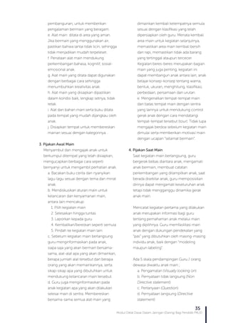 Modul Diklat Dasar Dalam Jaringan (Daring) Bagi Pendidik PAUD
35
pembangunan, untuk memberikan
pengalaman bermain yang beragam.
e. Alat main ditata di area yang aman.
Jika bermain yang menggunakan air,
pastikan bahwa lantai tidak licin, sehingga
tidak menjadikan mudah terpeleset.
f. Penataan alat main mendukung
perkembangan bahasa, kognitif, sosial-
emosional anak.
g. Alat main yang ditata dapat digunakan
dengan berbagai cara sehingga
menumbuhkan kreativitas anak.
h. Alat main yang disiapkan dipastikan
dalam kondisi baik, lengkap setnya, tidak
retak.
i. Alat dan bahan main serta buku ditata
pada tempat yang mudah dijangkau oleh
anak.
j. Disiapkan tempat untuk membereskan
mainan sesuai dengan kategorinya. .
3. Pijakan Awal Main
Menyambut dan mengajak anak untuk
berkumpul ditempat yang telah disiapkan,
mengucapkan berbagai cara seperti
bernyanyi untuk mengambil perhatian anak.
a. Bacakan buku cerita dan nyanyikan
lagu-lagu sesuai dengan tema dan minat
anak.
b. Mendiskusikan aturan main untuk
kelancaran dan kenyamanan main,
antara lain mencakup:
1. Pilih kegiatan main
2. Selesaikan hingga tuntas
3. Laporkan kepada guru
4. Kembalikan/bereskan seperti semula
5. Pindah ke kegiatan main lain
c. Sebelum kegiatan main berlangsung
guru menginformasikan pada anak,
siapa saja yang akan bermain bersama-
sama, alat-alat apa yang akan dimainkan,
berapa jumlah alat tersebut dan berapa
orang yang akan memainkannya, serta
sikap-sikap apa yang dibutuhkan untuk
mendukung kelancaran main tersebut.
d. Guru juga menginformasikan pada
anak kegiatan apa yang akan dilakukan
selesai main di sentra. Membereskan
bersama-sama semua alat main yang
dimainkan kembali ketempatnya semula
sesuai dengan klasifikasi yang telah
dipersiapkan oleh guru. Menata kembali
area main untuk kegiatan selanjutnya,
memastikan area main kembali bersih
dan rapi, memastikan tidak ada barang
yang tertinggal ataupun tercecer.
Kegiatan beres-beres merupakan bagian
main yang juga penting, kegiatan ini
dapat membangun anak antara lain, anak
belajar konsep-konsep tentang warna,
bentuk, ukuran, menghitung, klasifikasi,
perbedaan, persamaan dan urutan.
e. Mengenalkan tempat-tempat main
dan batas tempat main dengan sentra
yang lainnya untuk mendukung control
gerak anak dengan cara mendatangi
tempat-tempat tersebut (tour). Tidak lupa
mengajak berdoa sebelum kegiatan main
dimulai serta memberikan motivasi main
dengan ucapan “selamat bermain”.
4. Pijakan Saat Main
Saat kegiatan main berlangsung, guru
bergerak bebas diantara anak, mengamati
anak bermain, membuat catatan
perkembangan yang ditampilkan anak, saat
berada disekitar anak, guru memposisikan
dirinya dapat mengamati keseluruhan anak
tetapi tidak mengganggu dinamika gerak
anak main.
Mencatat kegiatan pertama yang dilakukan
anak merupakan informasi bagi guru
tentang pemahaman anak melalui main
yang dipilihnya. Guru memfasilitasi main
anak dengan dukungan pendekatan yang
“pas” yang dibutuhkan oleh masing-masing
individu anak, baik dengan “modeling
maupun labeling”.
Ada 5 skala pendampingan Guru / orang
dewasa diwaktu anak main ;
a. Pengamatan (Visually looking on)
b. Pernyataan tidak langsung (Non
Directive statement).
c. Pertanyaan (Question)
d. Pernyataan langsung (Directive
statement)
 