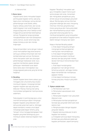 36
Modul Diklat Dasar Dalam Jaringan (Daring) Bagi Pendidik PAUD
e. Intervensi fisik
5. Beres-beres
Kegiatan beres-beres merupakan bagian
penting pada kegiatan sentra, saat yang
tepat untuk membangun semua domain
perkembangan anak (estetik, afeksi,
kognisi, bahasa, psikomotor, dan social),
diakhir kegiatan main anak.Pengalaman
langsung bagi anak untuk “bekerja tuntas”
hingga semua alat kembali ketempatnya
semula. Pengalaman langsung belajar
mengklasifikasikan alat main berdasarkan
warna, bentuk, ukuran serta fungsi alat,
belajar tentang urutan dan menata
lingkungan.
Setiap tempat diberi nama dengan maksud
untuk memudahkan bagi anak bersama-
sama guru bekerja menyimpan alat main
kembali ketempat-semula. Pemberian
nama merupakan salah satu dukungan
perkembangan keaksaraan anak. Guru
juga bisa memberikan pijakan dengan
pertanyaan. Keterlibatan anak dalam
beres-beres akan meningkatkan rasa
tanggungjawab pada anak yang tak ternilai
harganya
6. Recalling
Setelah kegiatan beres-beres selesai, guru
mengajak anak untuk berkumpul duduk
membuat lingkaran, mengingat kembali
kegiatan-kegiatan apa saja yang telah
dilakukan. Masing-masing anak saling
menceritakan pengalaman mainnya secara
sederhana.
Pada kegiatan ini penting bagi guru untuk
memiliki kemampuan dalam mengingat
kegiatan-kegiatan yang dilakukan oleh
semua anak yang main saat itu. Sehingga
dapat membantu mereka untuk dapat
mengingat pada bagian tertentu yang
“terlupa”. Untuk menjaga kelengkapan hasil
kegiatan yang telah berlangsung, guru
membuat catatan observasi kegiatan main
anak.
Kegiatan “Recalling” merupakan saat
guru mengetahui sejauh mana tujuan
sentra dicapai oleh anak, menambah
dan menguatkan pengetahuan yang
dimiliki sesuai rencana belajar yang telah
dibuat. Membungkus semua informasi
yang telah didengar dari anak, menyaring
informasi-informasi yang terkumpul
(mana yang sesuai dan mana yang tidak)
dan menambahkannya sesuai materi
yang telah dirancang pada hari itu,
membuat pengarahan yang menguatkan
pengetahuan anak sebelum kegiatan sentra
diakhiri dengan menyanyi dan salam.
Adapun Manfaat Recalling adalah:
a. Anak dapat mengulang dengan
mengingat kembali pengalaman
mainnya dan menceritakannya.
b. Anak dapat mengembangkan
kemampuannya dalam membuat
deskripsi dari apa yang telah mereka
lakukan (termasuk menceriterakan hasil
karyanya).
c. Anak dapat mendengarkan
pengalaman main dengan teman-
temannya yang lain, sehingga mereka
dapat menambah dan memperluas
gagasan mereka.
d. Anak dapat membangun konsep-
konsep yang baru maupun yang lebih
luas
	
7. Pijakan setelah main
a. Membereskan alat main
b. Menanyakan apa perasaan anak
setelah main
c. Menanyakan kegiatan main yang telah
dilakukan anak
d. Menanyakan kembali pengetahuan
(konsep) apa yang telah ditemukan anak
selama main
e. Menghubungkan dengan kegiatan
yang akan datang
f. Kegiatan penutup dilakukan di akhir
kegiatan hari tersebut.
g. Di kegiatan penutup dapat mengulang
kembali apa yang dilakukan pada saat
kegiatan pembukaan, seperti bernyanyi,
Modul 4 - Cara Belajar Anak Usia Dini
 